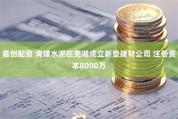 嘉创配资 海螺水泥在芜湖成立新型建材公司 注册资本8000万