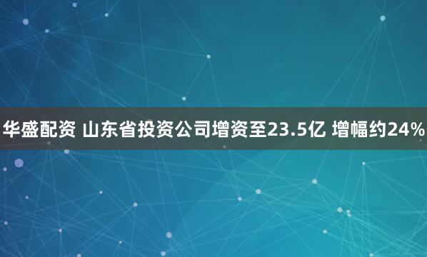 华盛配资 山东省投资公司增资至23.5亿 增幅约24%