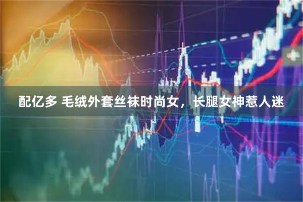 配亿多 毛绒外套丝袜时尚女，长腿女神惹人迷