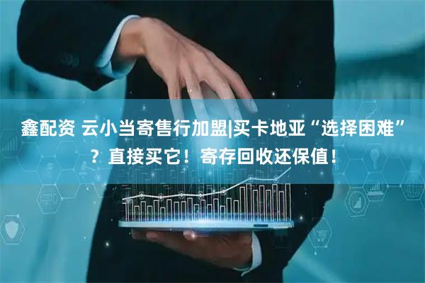 鑫配资 云小当寄售行加盟|买卡地亚“选择困难”？直接买它！寄存回收还保值！