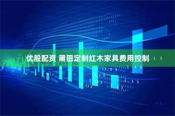 优股配资 莆田定制红木家具费用控制
