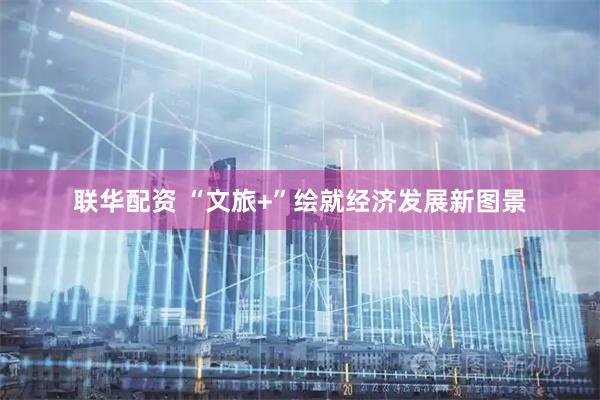 联华配资 “文旅+”绘就经济发展新图景