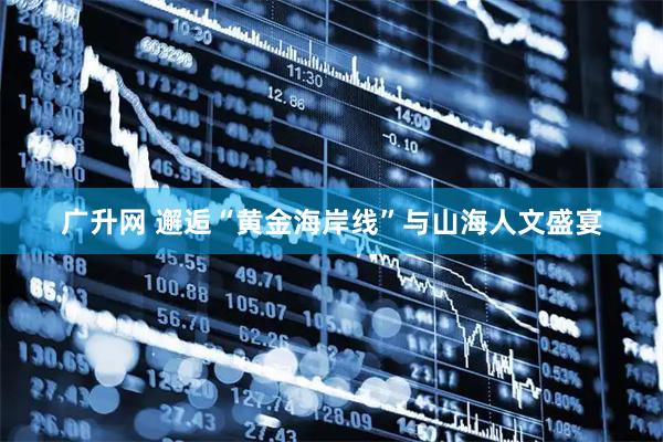 广升网 邂逅“黄金海岸线”与山海人文盛宴