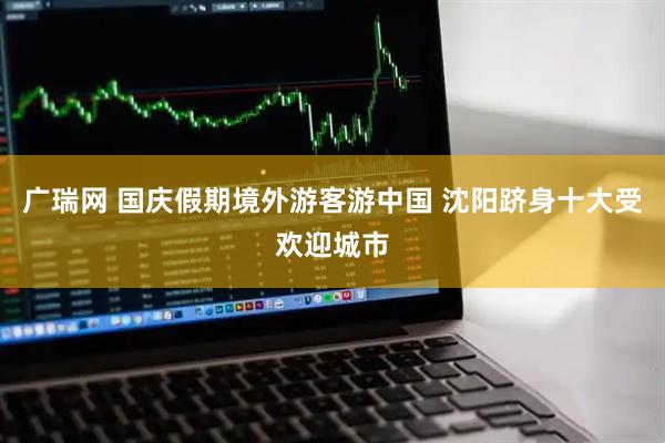 广瑞网 国庆假期境外游客游中国 沈阳跻身十大受欢迎城市