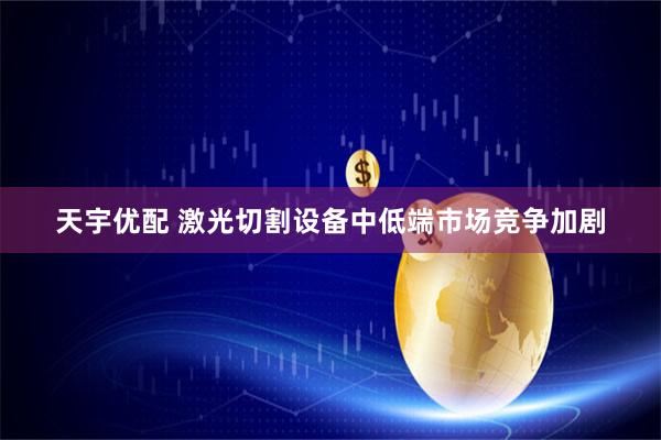 天宇优配 激光切割设备中低端市场竞争加剧