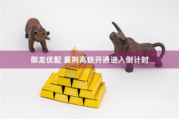 御龙优配 襄荆高铁开通进入倒计时