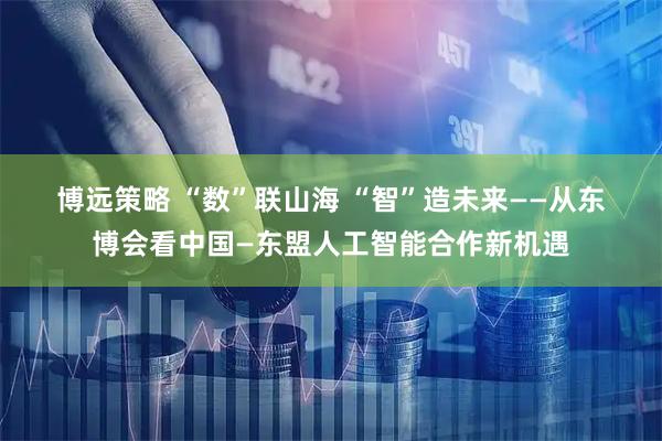 博远策略 “数”联山海&#32;“智”造未来——从东博会看中国—东盟人工智能合作新机遇