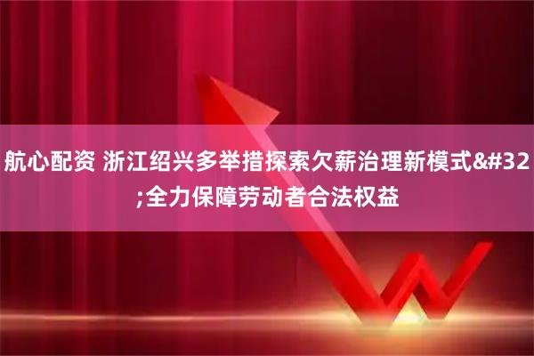 航心配资 浙江绍兴多举措探索欠薪治理新模式&#32;全力保障劳动者合法权益