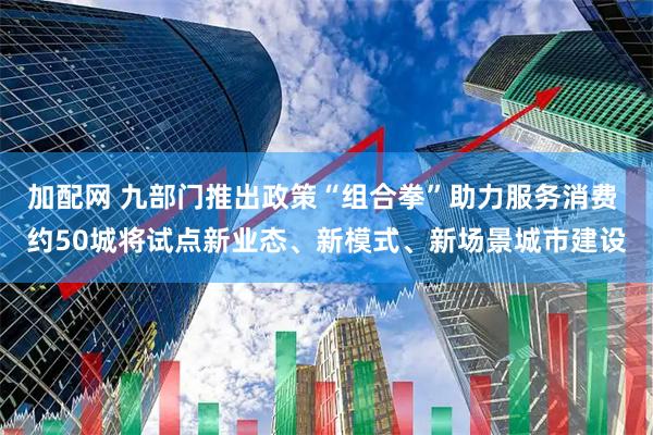 加配网 九部门推出政策“组合拳”助力服务消费 约50城将试点新业态、新模式、新场景城市建设