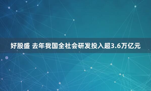 好股盛 去年我国全社会研发投入超3.6万亿元