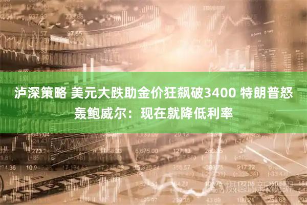 泸深策略 美元大跌助金价狂飙破3400 特朗普怒轰鲍威尔：现在就降低利率