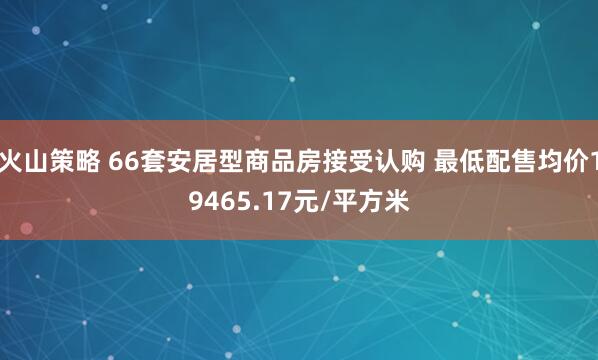 火山策略 66套安居型商品房接受认购 最低配售均价19465.17元/平方米