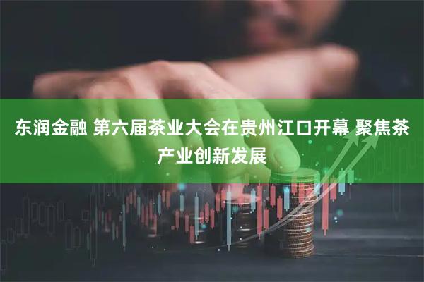 东润金融 第六届茶业大会在贵州江口开幕 聚焦茶产业创新发展