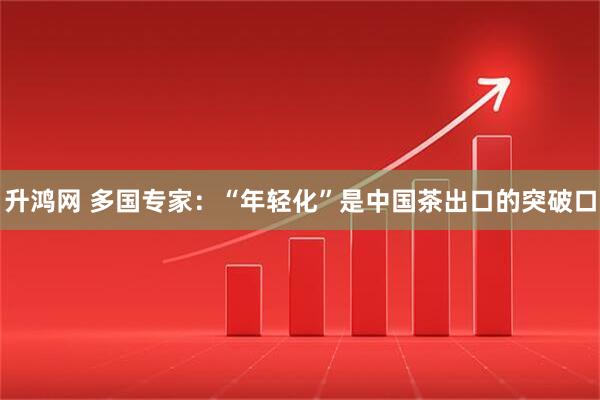 升鸿网 多国专家：“年轻化”是中国茶出口的突破口