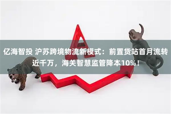 亿海智投 沪苏跨境物流新模式：前置货站首月流转近千万，海关智慧监管降本10%！