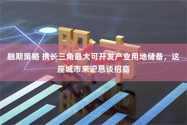 融期策略 携长三角最大可开发产业用地储备，这座城市来沪恳谈招商