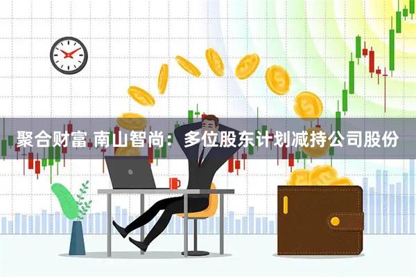 聚合财富 南山智尚：多位股东计划减持公司股份