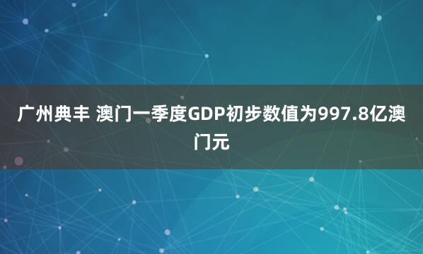 广州典丰 澳门一季度GDP初步数值为997.8亿澳门元