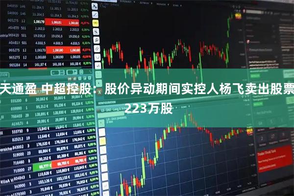 天通盈 中超控股：股价异动期间实控人杨飞卖出股票 223万股
