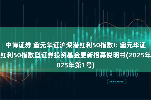 中博证券 鑫元华证沪深港红利50指数I: 鑫元华证沪深港红利50指数型证券投资基金更新招募说明书(2025年第1号)