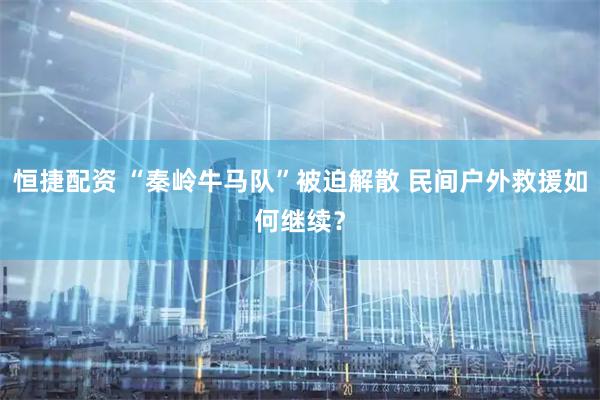 恒捷配资 “秦岭牛马队”被迫解散 民间户外救援如何继续？