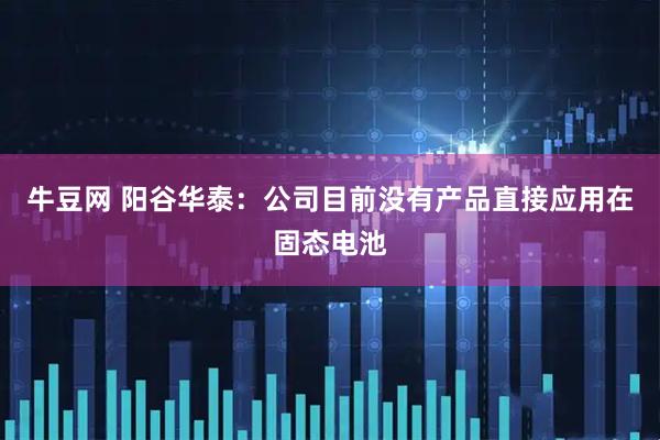 牛豆网 阳谷华泰：公司目前没有产品直接应用在固态电池