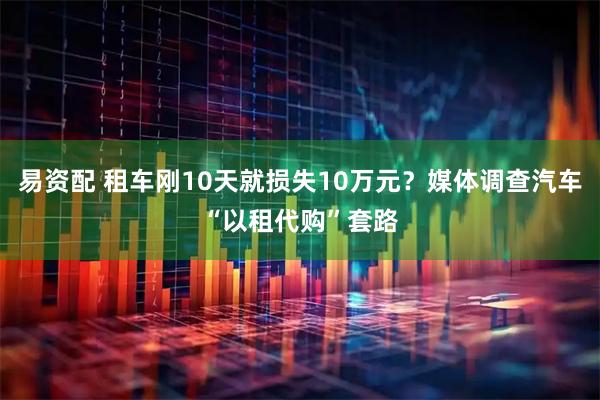 易资配 租车刚10天就损失10万元？媒体调查汽车“以租代购”套路