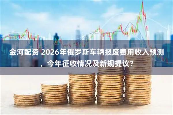 金河配资 2026年俄罗斯车辆报废费用收入预测，今年征收情况及新规提议？