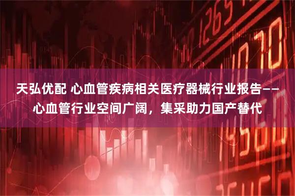 天弘优配 心血管疾病相关医疗器械行业报告——心血管行业空间广阔，集采助力国产替代