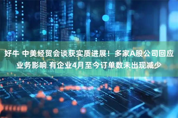 好牛 中美经贸会谈获实质进展！多家A股公司回应业务影响 有企业4月至今订单数未出现减少