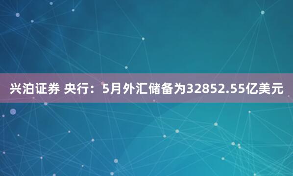 兴泊证券 央行：5月外汇储备为32852.55亿美元