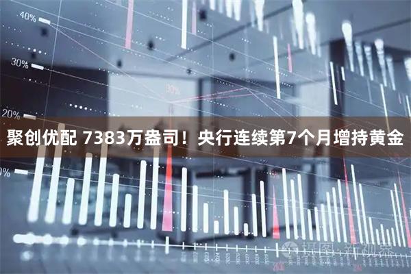 聚创优配 7383万盎司！央行连续第7个月增持黄金