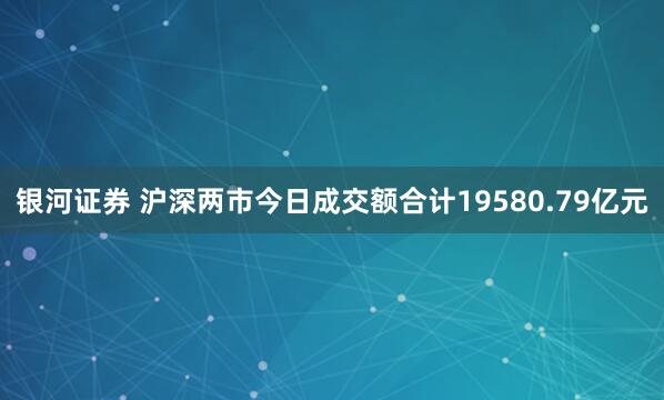 银河证券 沪深两市今日成交额合计19580.79亿元