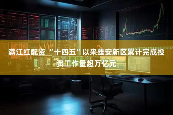 满江红配资 “十四五”以来雄安新区累计完成投资工作量超万亿元