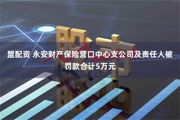 盟配资 永安财产保险营口中心支公司及责任人被罚款合计5万元
