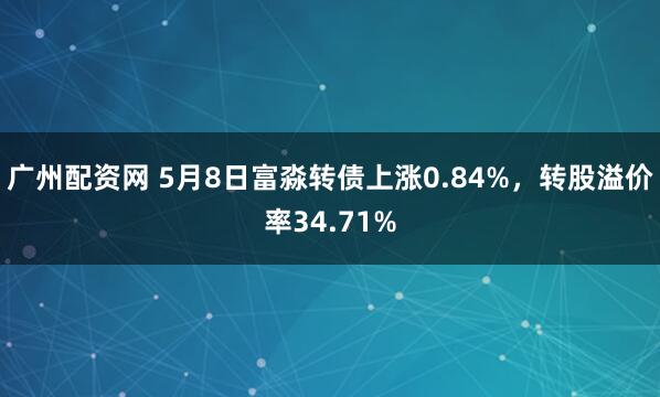 广州配资网 5月8日富淼转债上涨0.84%，转股溢价率34.71%