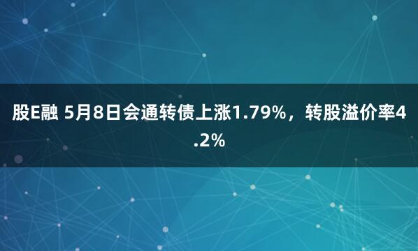 股E融 5月8日会通转债上涨1.79%，转股溢价率4.2%