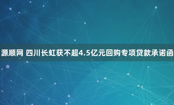 源顺网 四川长虹获不超4.5亿元回购专项贷款承诺函