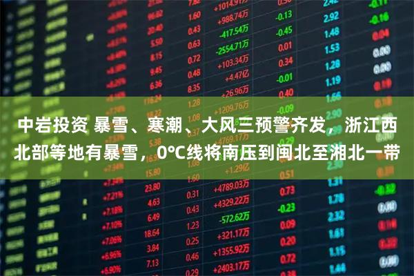 中岩投资 暴雪、寒潮、大风三预警齐发，浙江西北部等地有暴雪，0℃线将南压到闽北至湘北一带
