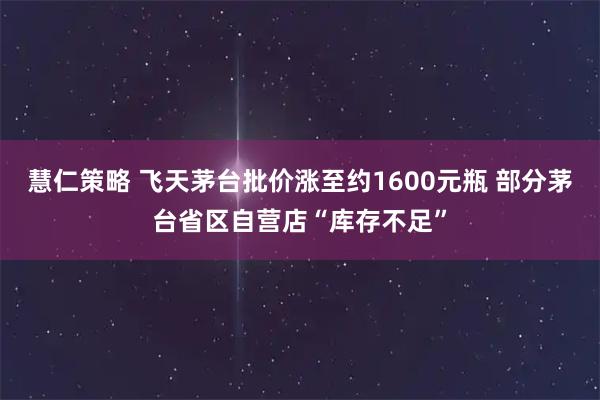 慧仁策略 飞天茅台批价涨至约1600元瓶 部分茅台省区自营店“库存不足”