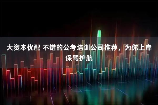 大资本优配 不错的公考培训公司推荐，为你上岸保驾护航