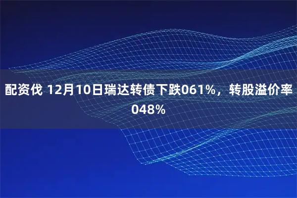 配资伐 12月10日瑞达转债下跌061%，转股溢价率048%