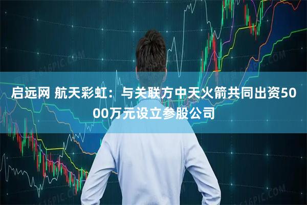 启远网 航天彩虹：与关联方中天火箭共同出资5000万元设立参股公司