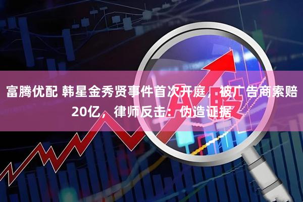 富腾优配 韩星金秀贤事件首次开庭,被广告商索赔20亿,律师反击:伪造证据