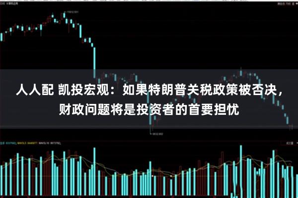 人人配 凯投宏观：如果特朗普关税政策被否决，财政问题将是投资者的首要担忧