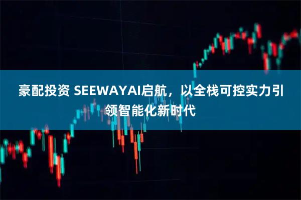 豪配投资 SEEWAYAI启航,以全栈可控实力引领智能化新时代