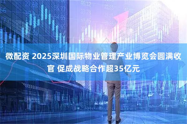微配资 2025深圳国际物业管理产业博览会圆满收官 促成战略合作超35亿元