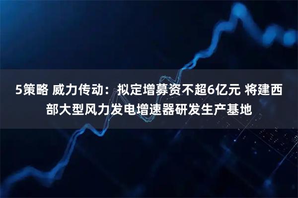 5策略 威力传动：拟定增募资不超6亿元 将建西部大型风力发电增速器研发生产基地