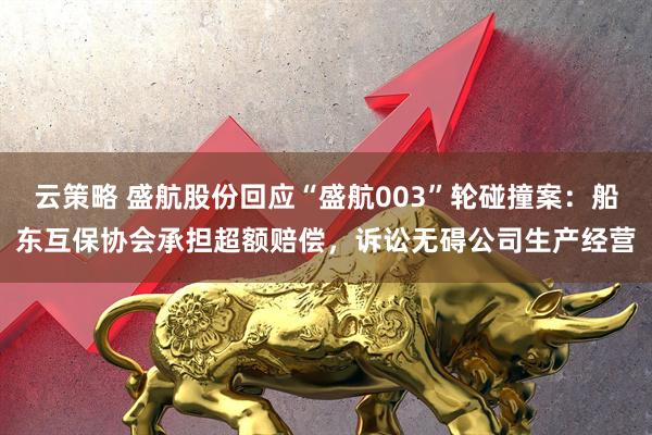 云策略 盛航股份回应“盛航003”轮碰撞案：船东互保协会承担超额赔偿，诉讼无碍公司生产经营