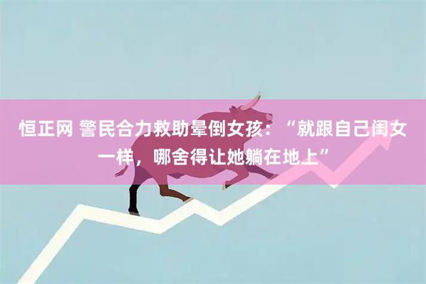 恒正网 警民合力救助晕倒女孩：“就跟自己闺女一样，哪舍得让她躺在地上”
